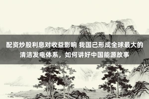 配资炒股利息对收益影响 我国已形成全球最大的清洁发电体系，如何讲好中国能源故事