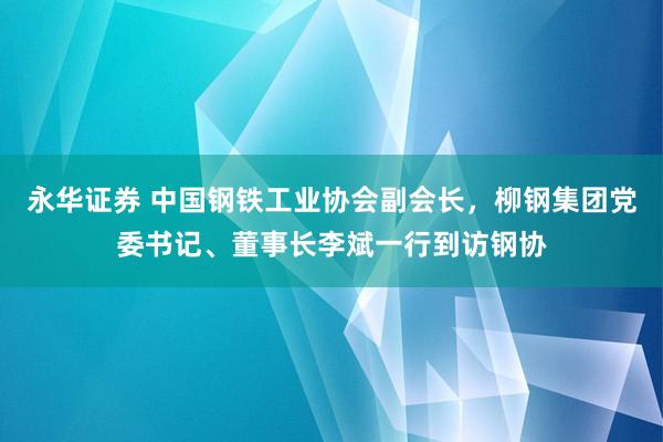 永华证券 中国钢铁工业协会副会长，柳钢集团党委书记、董事长李斌一行到访钢协