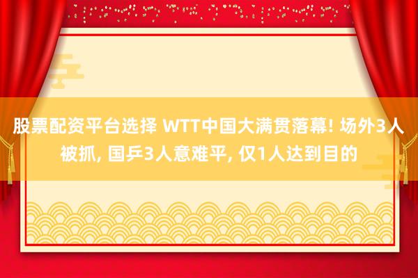 股票配资平台选择 WTT中国大满贯落幕! 场外3人被抓, 国乒3人意难平, 仅1人达到目的