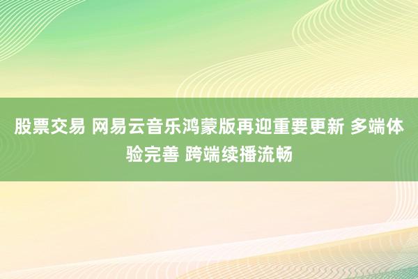 股票交易 网易云音乐鸿蒙版再迎重要更新 多端体验完善 跨端续播流畅