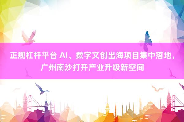 正规杠杆平台 AI、数字文创出海项目集中落地，广州南沙打开产业升级新空间