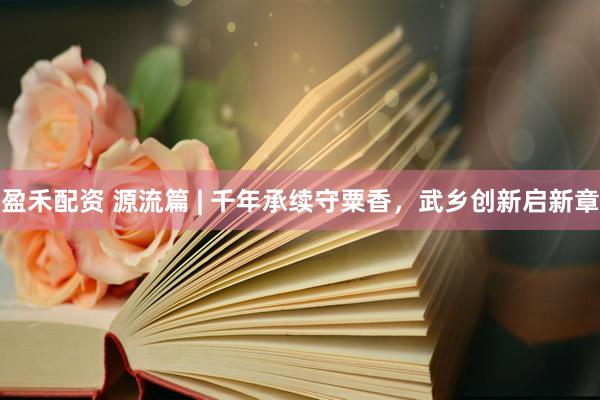 盈禾配资 源流篇 | 千年承续守粟香,武乡创新启新章