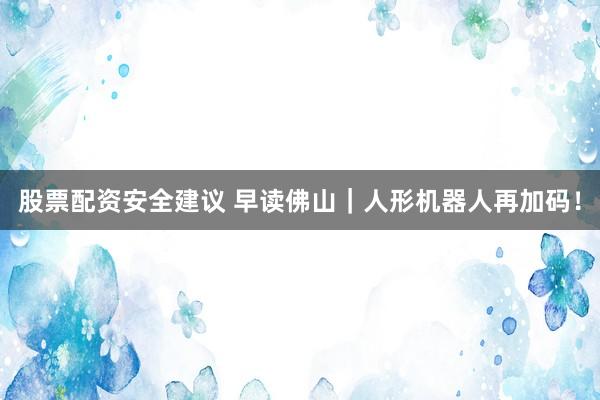 股票配资安全建议 早读佛山｜人形机器人再加码！