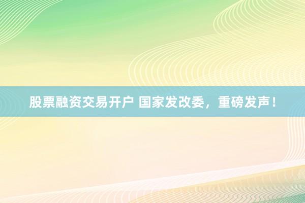股票融资交易开户 国家发改委，重磅发声！