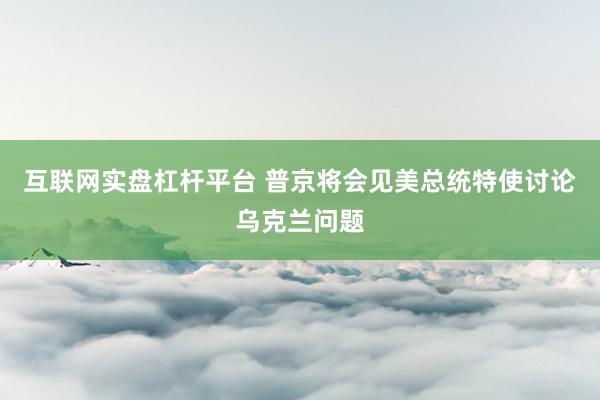 互联网实盘杠杆平台 普京将会见美总统特使讨论乌克兰问题